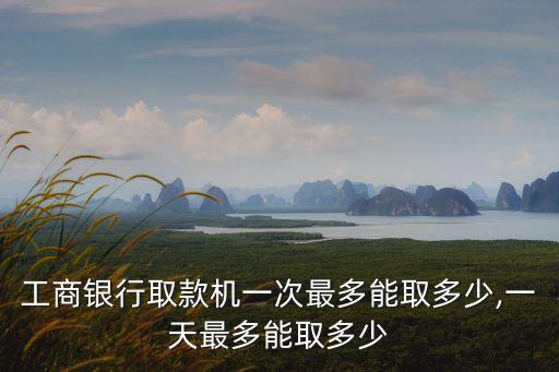 工商銀行取款機(jī)一次最多能取多少,一天最多能取多少