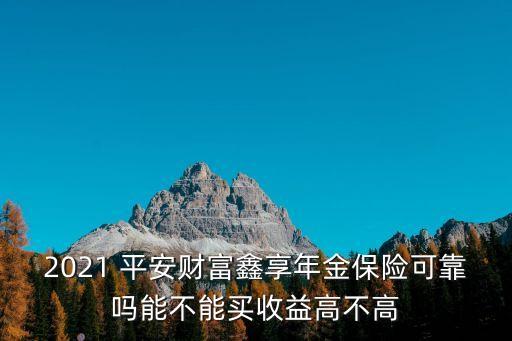 2021 平安財(cái)富鑫享年金保險(xiǎn)可靠嗎能不能買收益高不高