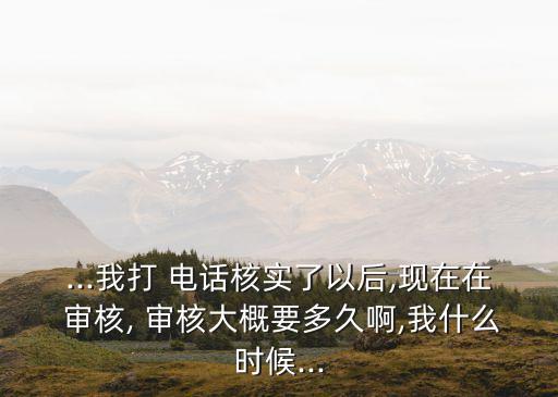 ...我打 電話(huà)核實(shí)了以后,現(xiàn)在在 審核, 審核大概要多久啊,我什么時(shí)候...