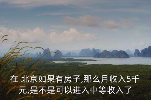 在 北京如果有房子,那么月收入5千元,是不是可以進入中等收入了