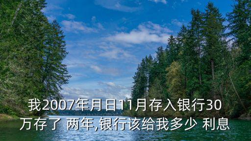 我2007年月日11月存入銀行30萬存了 兩年,銀行該給我多少 利息
