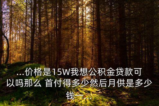...價(jià)格是15W我想公積金貸款可以嗎那么 首付得多少然后月供是多少錢一...