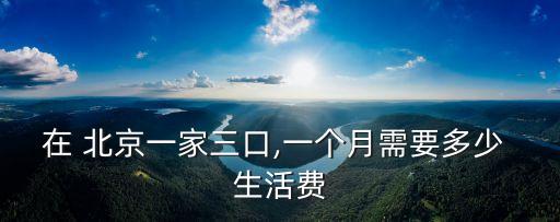 在 北京一家三口,一個月需要多少 生活費