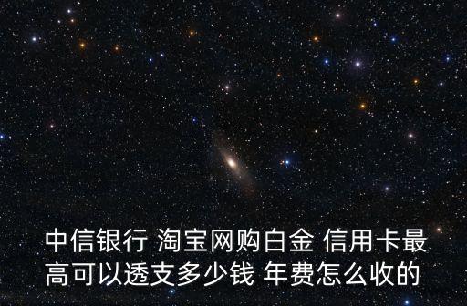  中信銀行 淘寶網(wǎng)購白金 信用卡最高可以透支多少錢 年費怎么收的