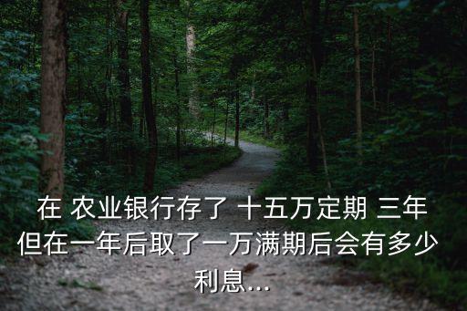 在 農(nóng)業(yè)銀行存了 十五萬定期 三年但在一年后取了一萬滿期后會(huì)有多少 利息...