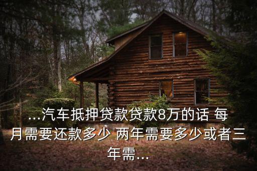 ...汽車抵押貸款貸款8萬的話 每月需要還款多少 兩年需要多少或者三年需...