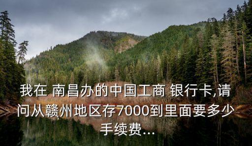 我在 南昌辦的中國(guó)工商 銀行卡,請(qǐng)問從贛州地區(qū)存7000到里面要多少 手續(xù)費(fèi)...