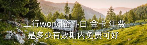  工行world奮斗白 金卡 年費是多少有效期內(nèi)免費可好