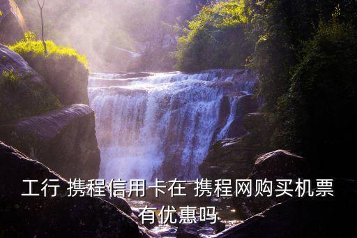 工行 攜程信用卡在 攜程網(wǎng)購買機票有優(yōu)惠嗎