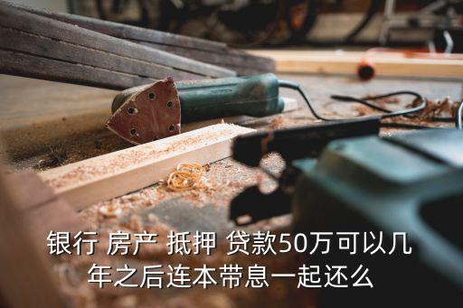 銀行 房產(chǎn) 抵押 貸款50萬可以幾年之后連本帶息一起還么