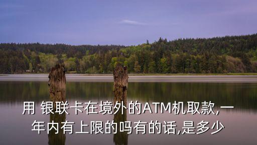用 銀聯(lián)卡在境外的ATM機(jī)取款,一年內(nèi)有上限的嗎有的話,是多少