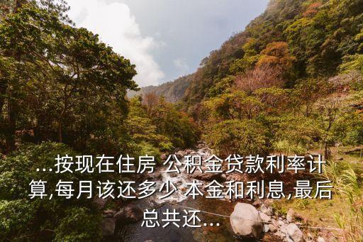 ...按現(xiàn)在住房 公積金貸款利率計(jì)算,每月該還多少 本金和利息,最后總共還...