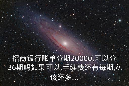招商銀行賬單分期20000,可以分36期嗎如果可以,手續(xù)費(fèi)還有每期應(yīng)該還多...