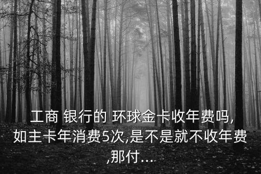  工商 銀行的 環(huán)球金卡收年費(fèi)嗎,如主卡年消費(fèi)5次,是不是就不收年費(fèi),那付...