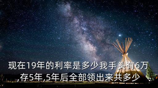 現(xiàn)在19年的利率是多少我手頭有6萬,存5年,5年后全部領出來共多少