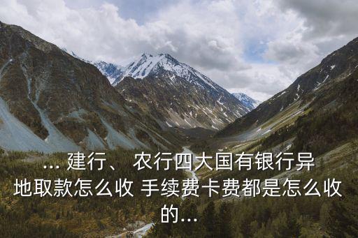 ... 建行、 農(nóng)行四大國(guó)有銀行異地取款怎么收 手續(xù)費(fèi)卡費(fèi)都是怎么收的...