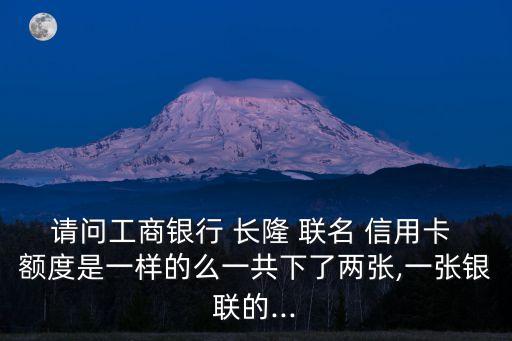 請問工商銀行 長隆 聯(lián)名 信用卡 額度是一樣的么一共下了兩張,一張銀聯(lián)的...