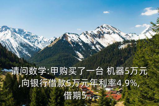 請問數(shù)學(xué):甲購買了一臺 機器5萬元,向銀行借款5萬元年利率4.9%,借期5...