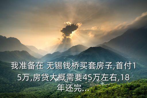 我準(zhǔn)備在 無錫錢橋買套房子,首付15萬,房貸大概需要45萬左右,18年還完...