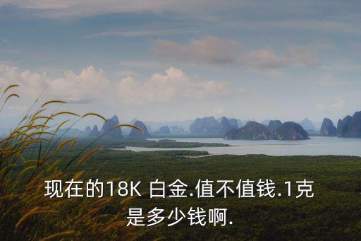 現(xiàn)在的18K 白金.值不值錢.1克是多少錢啊.