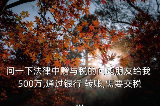 問一下法律中贈與稅的問題朋友給我 500萬,通過銀行 轉(zhuǎn)賬,需要交稅...