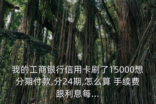 我的工商銀行信用卡刷了15000想分期付款,分24期,怎么算 手續(xù)費(fèi)跟利息每...