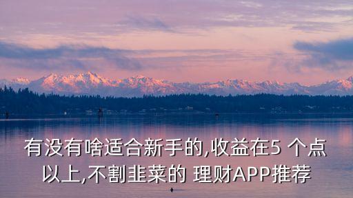 有沒(méi)有啥適合新手的,收益在5 個(gè)點(diǎn)以上,不割韭菜的 理財(cái)APP推薦