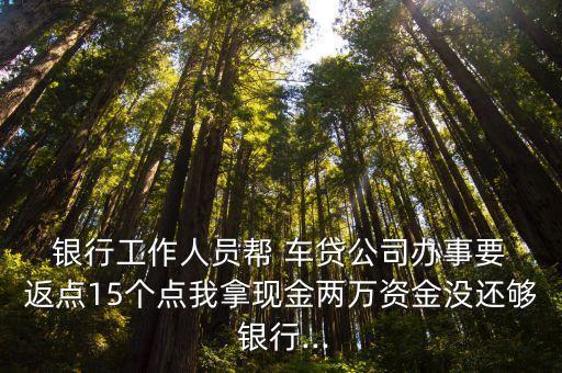  銀行工作人員幫 車貸公司辦事要 返點15個點我拿現(xiàn)金兩萬資金沒還夠 銀行...