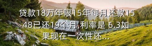  貸款18萬(wàn)年限15年每月還款1548已還19個(gè)月,利率是 6.3如果現(xiàn)在一次性還...