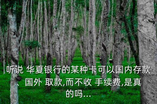 聽(tīng)說(shuō) 華夏銀行的某種卡可以國(guó)內(nèi)存款、國(guó)外 取款,而不收 手續(xù)費(fèi),是真的嗎...