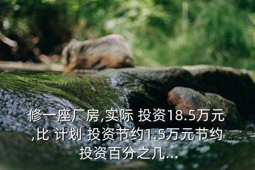 修一座廠房,實(shí)際 投資18.5萬(wàn)元,比 計(jì)劃 投資節(jié)約1.5萬(wàn)元節(jié)約 投資百分之幾...