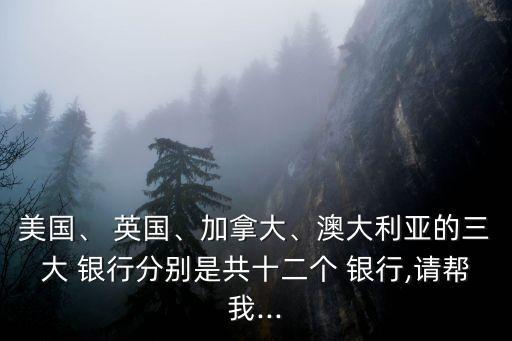 美國、 英國、加拿大、澳大利亞的三大 銀行分別是共十二個 銀行,請幫我...
