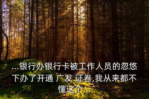 ...銀行辦銀行卡被工作人員的忽悠下辦了開通 廣發(fā) 證卷,我從來都不懂這個...