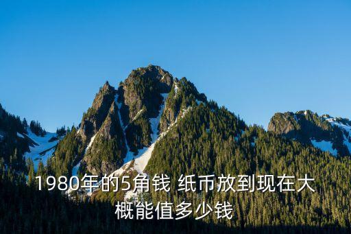 1980年的5角錢 紙幣放到現(xiàn)在大概能值多少錢