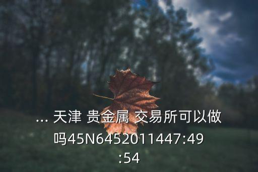 ... 天津 貴金屬 交易所可以做嗎45N6452011447:49:54