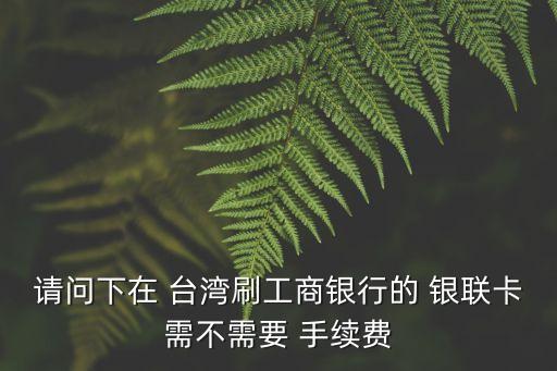 請問下在 臺灣刷工商銀行的 銀聯(lián)卡需不需要 手續(xù)費(fèi)