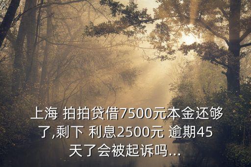  上海 拍拍貸借7500元本金還夠了,剩下 利息2500元 逾期45天了會(huì)被起訴嗎...
