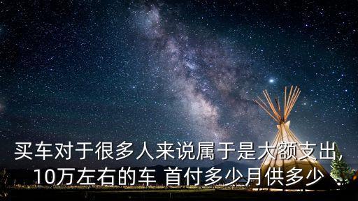 買車對于很多人來說屬于是大額支出,10萬左右的車 首付多少月供多少