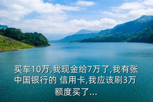 買車10萬,我現(xiàn)金給7萬了,我有張中國銀行的 信用卡,我應(yīng)該刷3萬 額度買了...