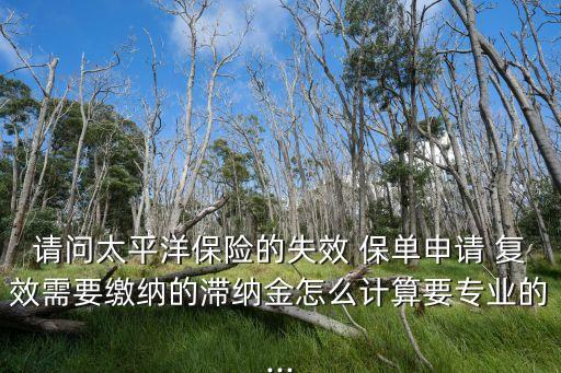 請問太平洋保險的失效 保單申請 復(fù)效需要繳納的滯納金怎么計算要專業(yè)的...