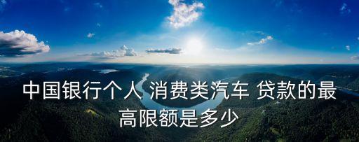 中國銀行個人 消費類汽車 貸款的最高限額是多少
