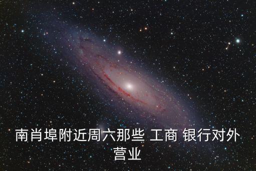 南肖埠附近周六那些 工商 銀行對(duì)外營(yíng)業(yè)