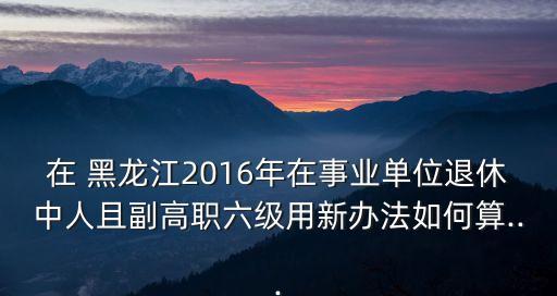 在 黑龍江2016年在事業(yè)單位退休中人且副高職六級(jí)用新辦法如何算...