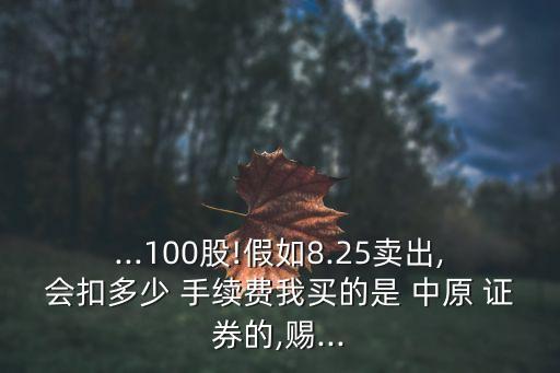 ...100股!假如8.25賣出,會扣多少 手續(xù)費(fèi)我買的是 中原 證券的,賜...