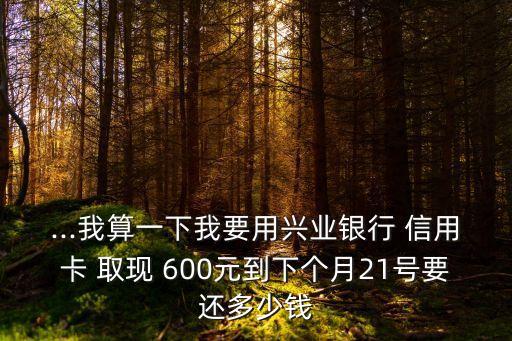 ...我算一下我要用興業(yè)銀行 信用卡 取現(xiàn) 600元到下個月21號要還多少錢