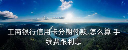 工商銀行信用卡分期付款,怎么算 手續(xù)費(fèi)跟利息