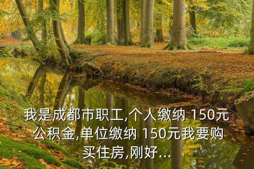 我是成都市職工,個(gè)人繳納 150元 公積金,單位繳納 150元我要購買住房,剛好...