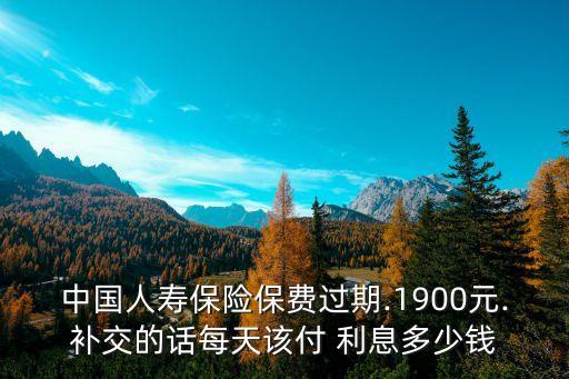 中國人壽保險保費過期.1900元.補交的話每天該付 利息多少錢