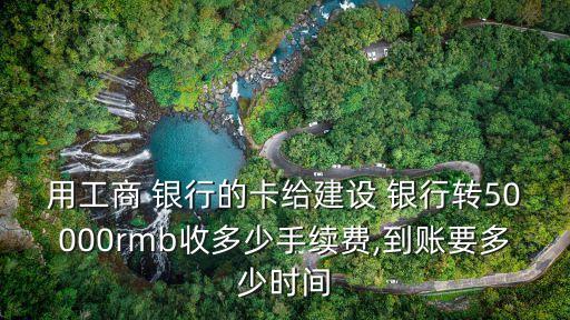 用工商 銀行的卡給建設(shè) 銀行轉(zhuǎn)50000rmb收多少手續(xù)費,到賬要多少時間