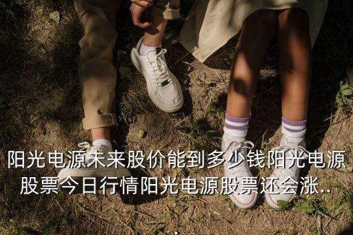 陽光電源未來股價能到多少錢陽光電源股票今日行情陽光電源股票還會漲...